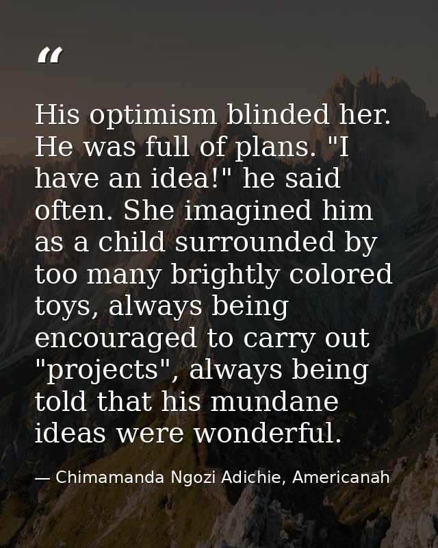 His optimism blinded her. He was full of plans. "I have an idea!" he said often. She imagined him as a child surrounded  — Chimamanda Ngozi Adichie, Americanah