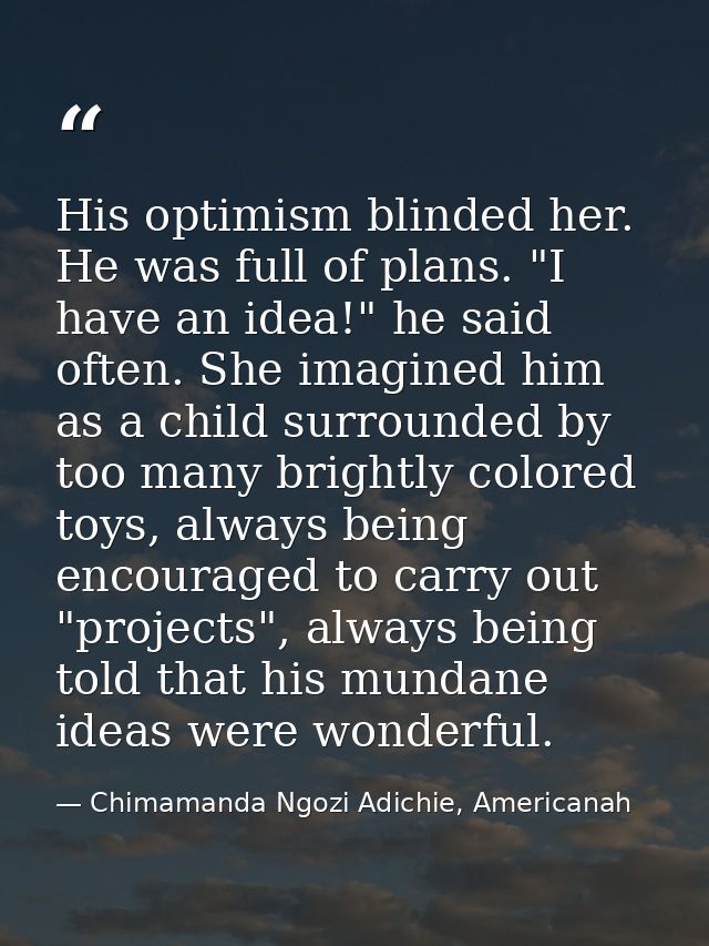 His optimism blinded her. He was full of plans. "I have an idea!" he said often. She imagined him as a child surrounded  — Chimamanda Ngozi Adichie, Americanah