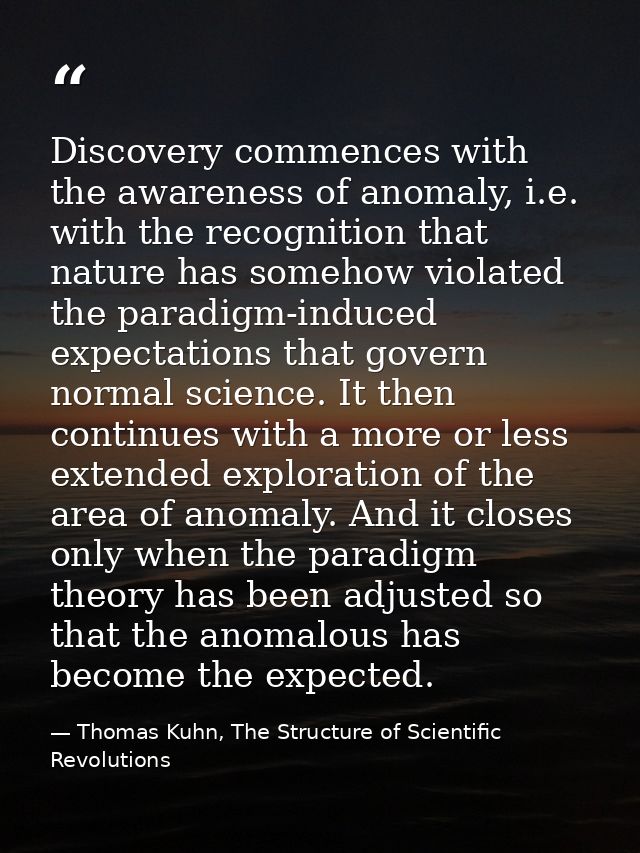 Discovery commences with the awareness of anomaly, i.e. with the recognition that nature has somehow violated the paradi — Thomas Kuhn, The Structure of Scientific Revolutions