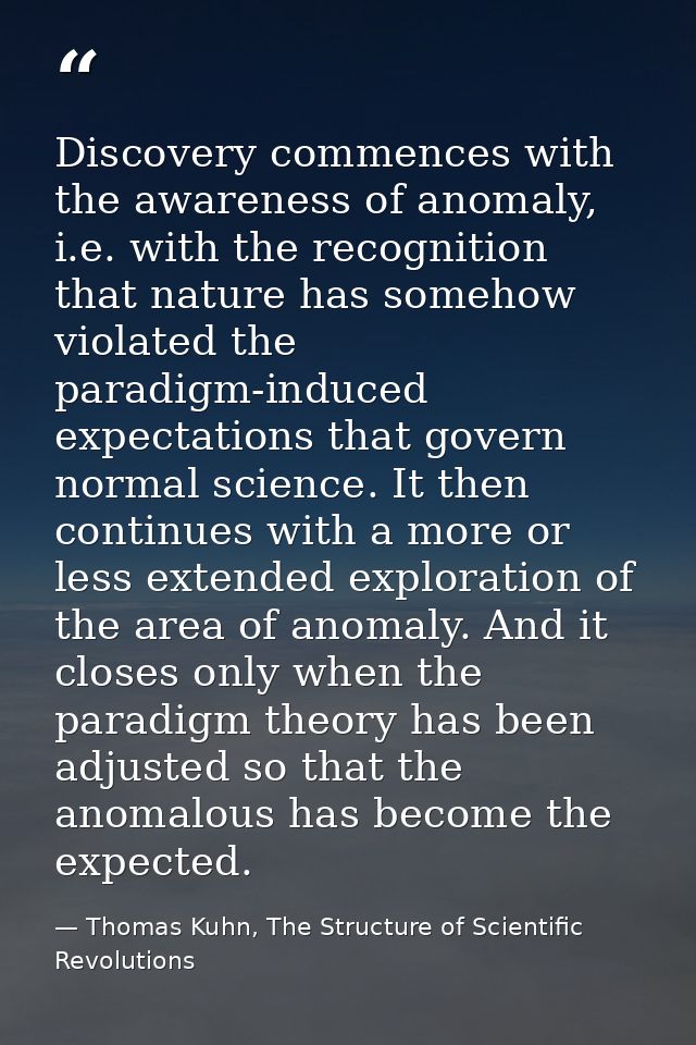 Discovery commences with the awareness of anomaly, i.e. with the recognition that nature has somehow violated the paradi — Thomas Kuhn, The Structure of Scientific Revolutions