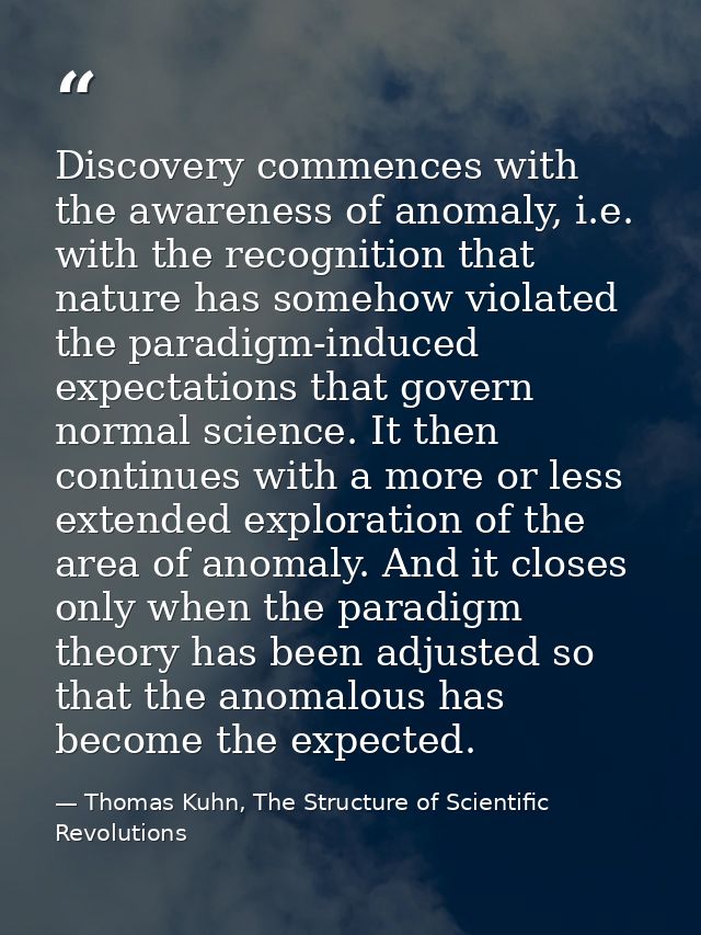 Discovery commences with the awareness of anomaly, i.e. with the recognition that nature has somehow violated the paradi — Thomas Kuhn, The Structure of Scientific Revolutions