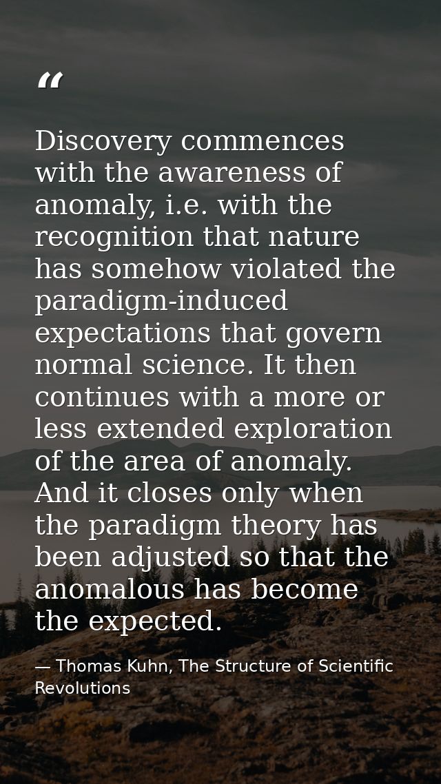 Discovery commences with the awareness of anomaly, i.e. with the recognition that nature has somehow violated the paradi — Thomas Kuhn, The Structure of Scientific Revolutions