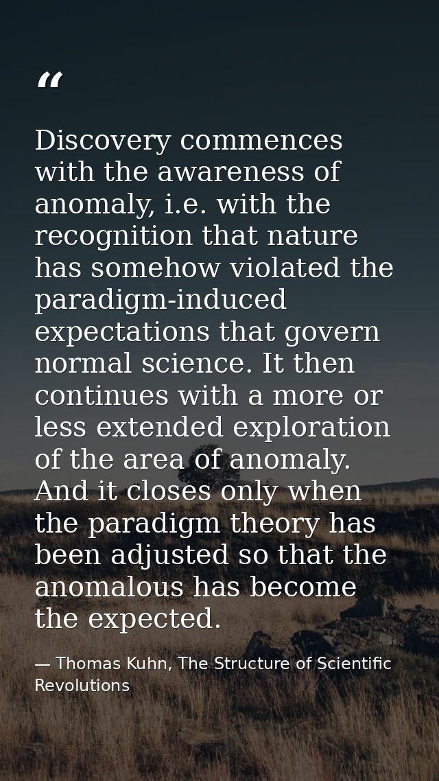 Discovery commences with the awareness of anomaly, i.e. with the recognition that nature has somehow violated the paradi — Thomas Kuhn, The Structure of Scientific Revolutions