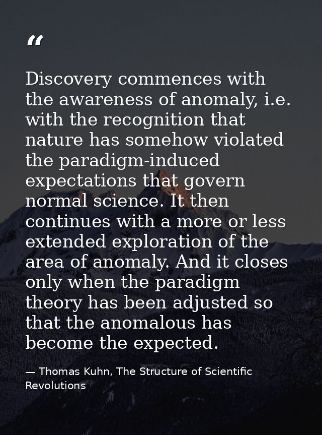 Discovery commences with the awareness of anomaly, i.e. with the recognition that nature has somehow violated the paradi — Thomas Kuhn, The Structure of Scientific Revolutions