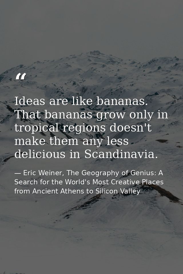 Ideas are like bananas. That bananas grow only in tropical regions doesn't make them any less delicious in Scandinavia. — Eric Weiner, The Geography of Genius: A Search for the World's Most Creative Places from Ancient Athens to Silicon Valley