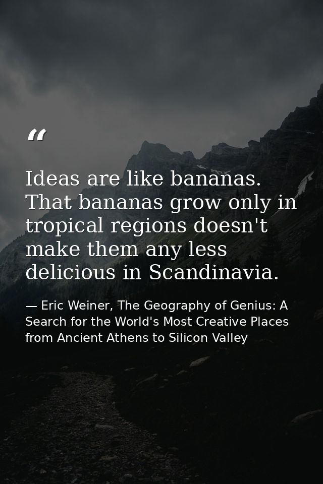 Ideas are like bananas. That bananas grow only in tropical regions doesn't make them any less delicious in Scandinavia. — Eric Weiner, The Geography of Genius: A Search for the World's Most Creative Places from Ancient Athens to Silicon Valley