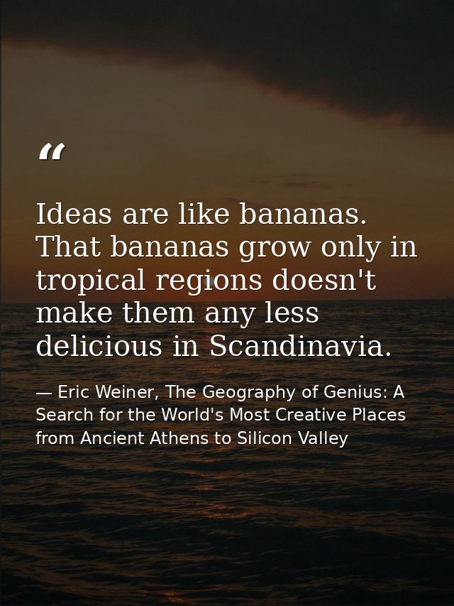 Ideas are like bananas. That bananas grow only in tropical regions doesn't make them any less delicious in Scandinavia. — Eric Weiner, The Geography of Genius: A Search for the World's Most Creative Places from Ancient Athens to Silicon Valley