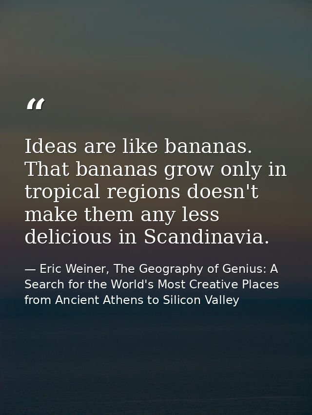 Ideas are like bananas. That bananas grow only in tropical regions doesn't make them any less delicious in Scandinavia. — Eric Weiner, The Geography of Genius: A Search for the World's Most Creative Places from Ancient Athens to Silicon Valley