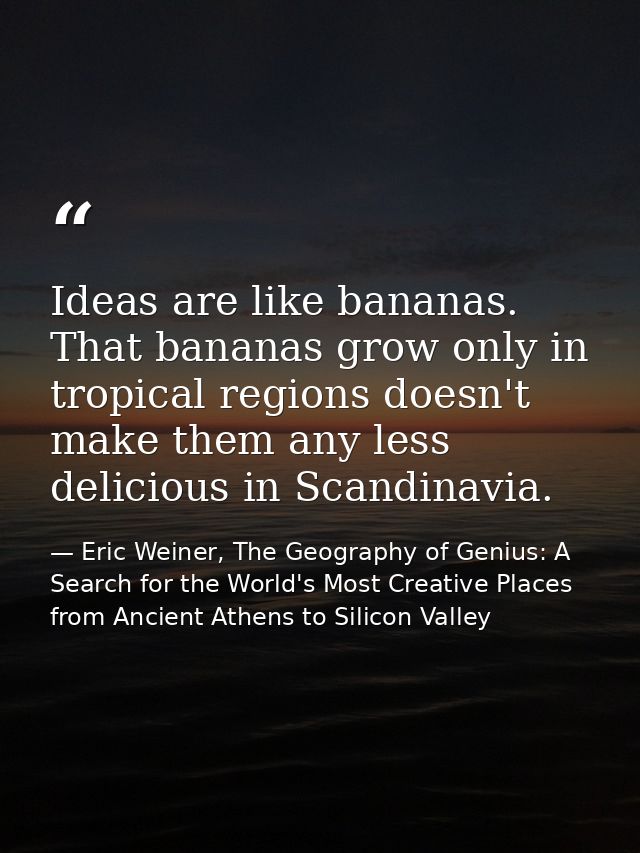 Ideas are like bananas. That bananas grow only in tropical regions doesn't make them any less delicious in Scandinavia. — Eric Weiner, The Geography of Genius: A Search for the World's Most Creative Places from Ancient Athens to Silicon Valley
