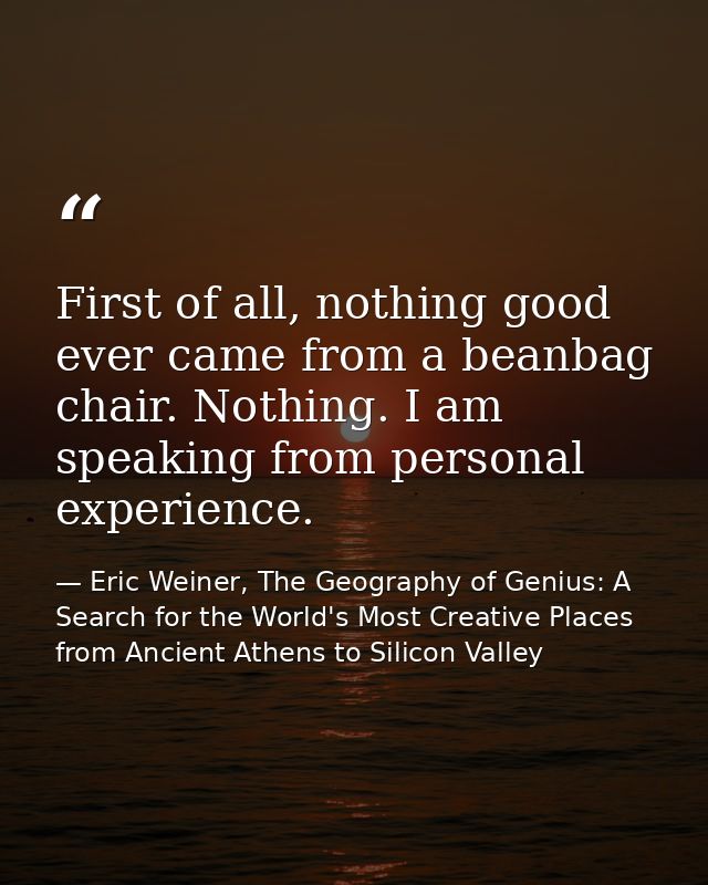 First of all, nothing good ever came from a beanbag chair. Nothing. I am speaking from personal experience. — Eric Weiner, The Geography of Genius: A Search for the World's Most Creative Places from Ancient Athens to Silicon Valley