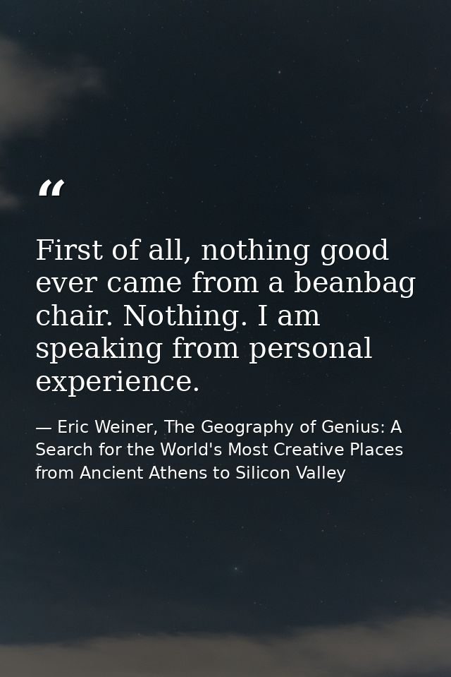 First of all, nothing good ever came from a beanbag chair. Nothing. I am speaking from personal experience. — Eric Weiner, The Geography of Genius: A Search for the World's Most Creative Places from Ancient Athens to Silicon Valley
