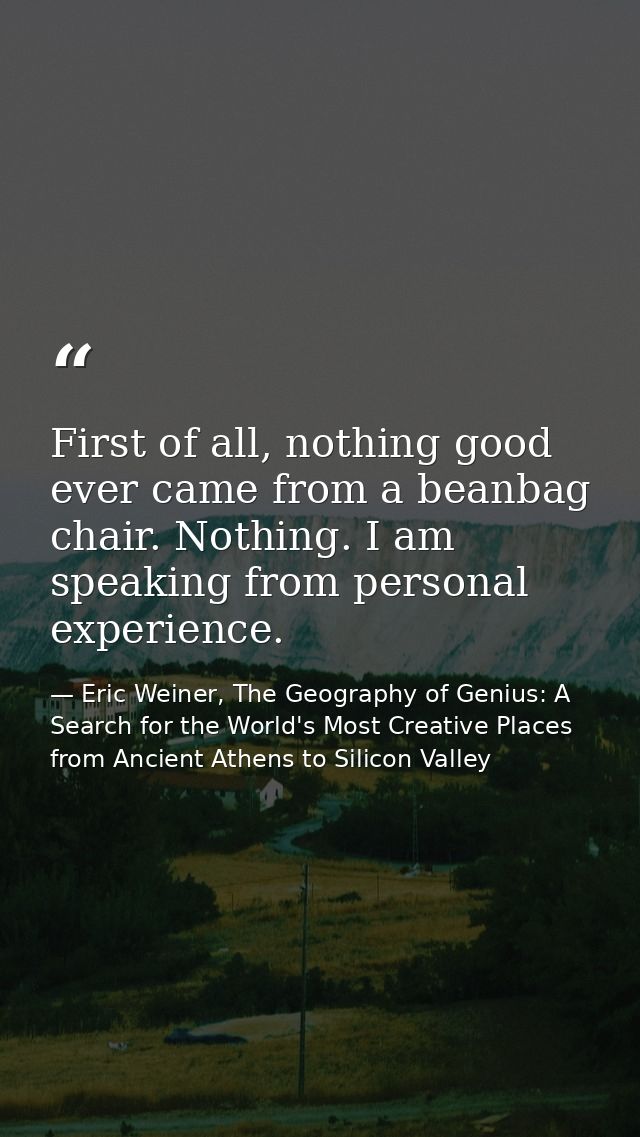 First of all, nothing good ever came from a beanbag chair. Nothing. I am speaking from personal experience. — Eric Weiner, The Geography of Genius: A Search for the World's Most Creative Places from Ancient Athens to Silicon Valley