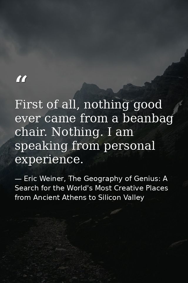 First of all, nothing good ever came from a beanbag chair. Nothing. I am speaking from personal experience. — Eric Weiner, The Geography of Genius: A Search for the World's Most Creative Places from Ancient Athens to Silicon Valley
