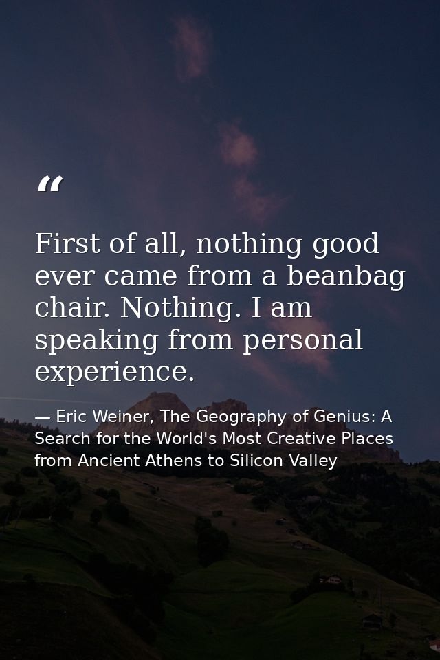 First of all, nothing good ever came from a beanbag chair. Nothing. I am speaking from personal experience. — Eric Weiner, The Geography of Genius: A Search for the World's Most Creative Places from Ancient Athens to Silicon Valley