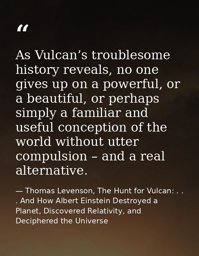 As Vulcan’s troublesome history reveals, no one gives up on a powerful, or a beautiful, or perhaps simply a familiar and — Thomas Levenson, The Hunt for Vulcan: . . . And How Albert Einstein Destroyed a Planet, Discovered Relativity, and Deciphered the Universe