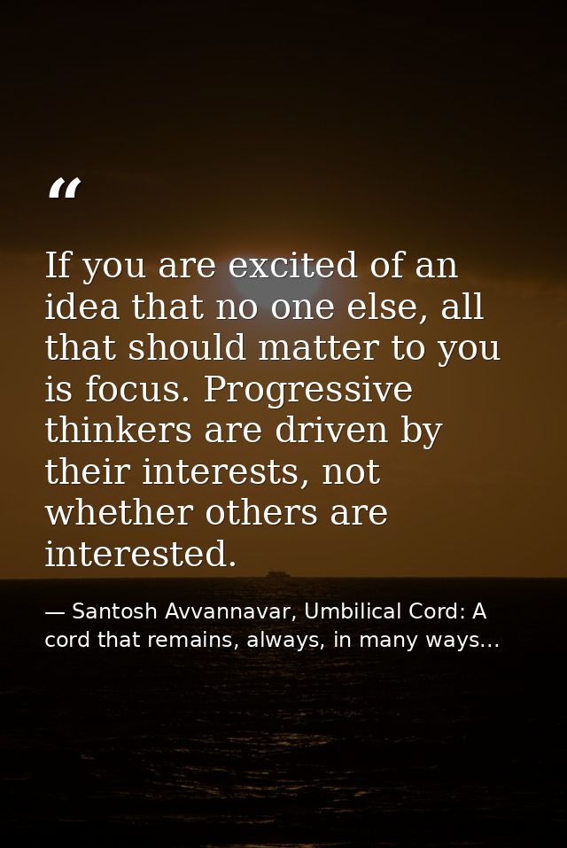 If you are excited of an idea that no one else, all that should matter to you is focus. Progressive thinkers are driven  — Santosh Avvannavar, Umbilical Cord: A cord that remains, always, in many ways...
