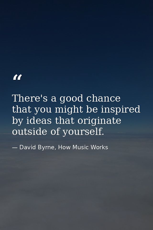 There's a good chance that you might be inspired by ideas that originate outside of yourself. — David Byrne, How Music Works