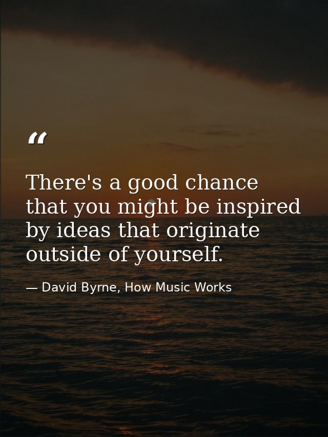 There's a good chance that you might be inspired by ideas that originate outside of yourself. — David Byrne, How Music Works