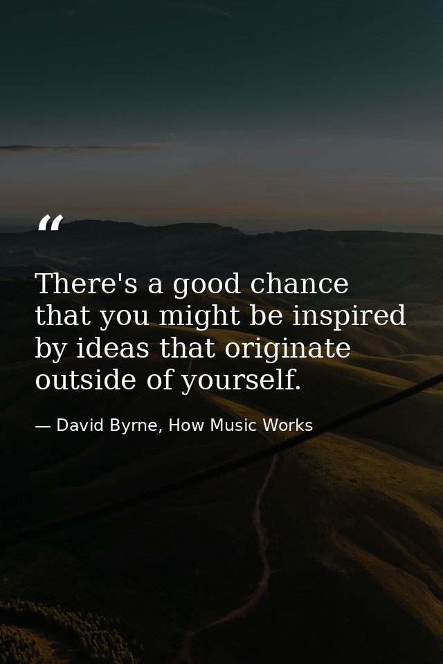 There's a good chance that you might be inspired by ideas that originate outside of yourself. — David Byrne, How Music Works