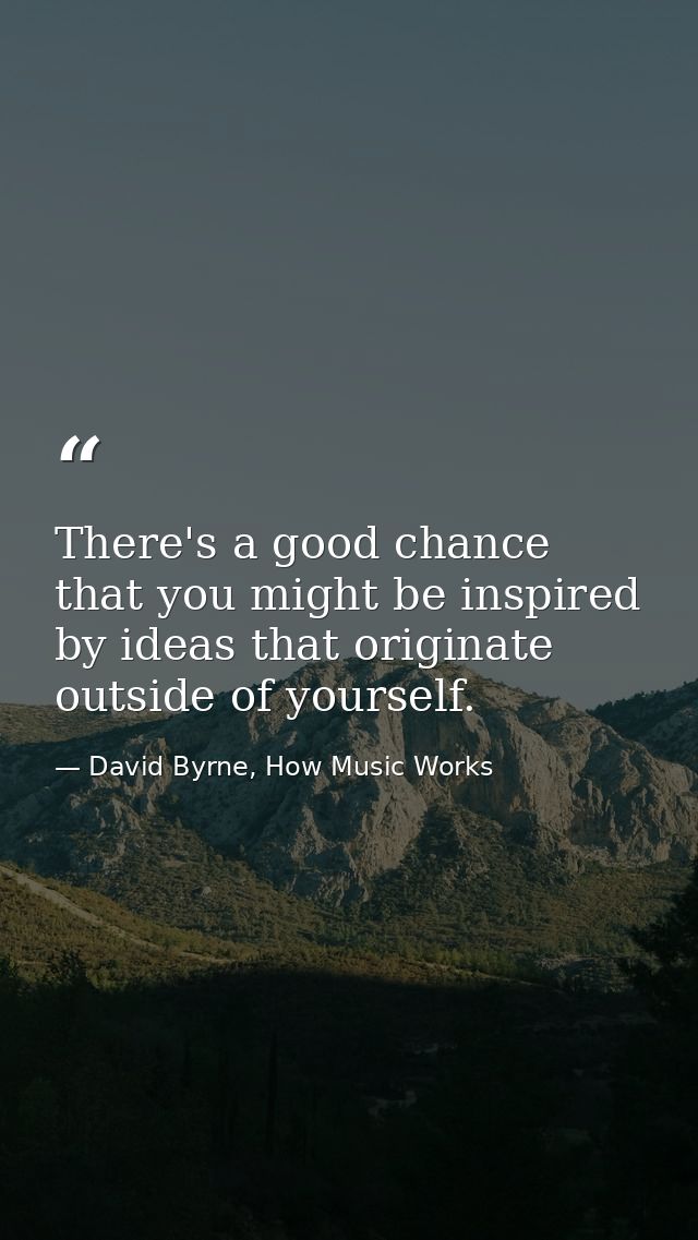 There's a good chance that you might be inspired by ideas that originate outside of yourself. — David Byrne, How Music Works