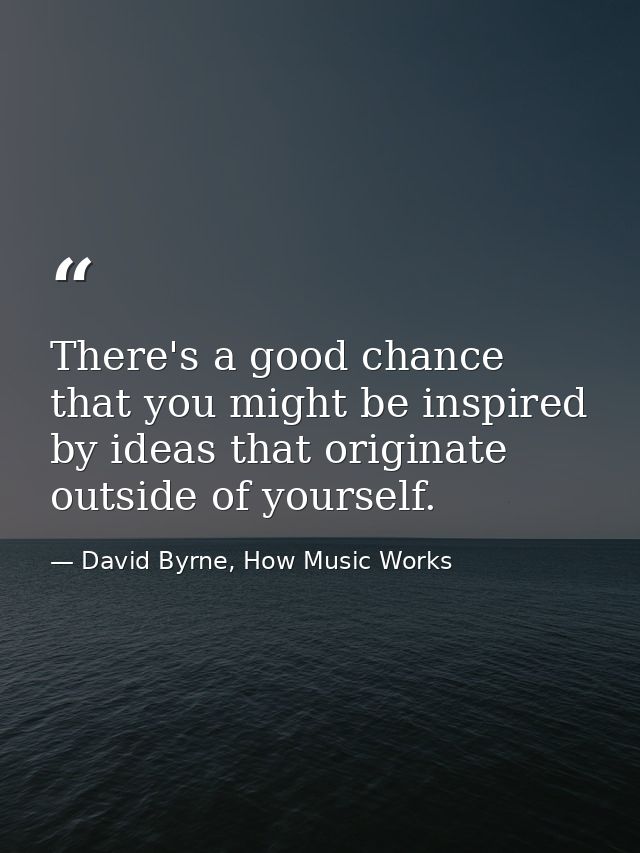There's a good chance that you might be inspired by ideas that originate outside of yourself. — David Byrne, How Music Works