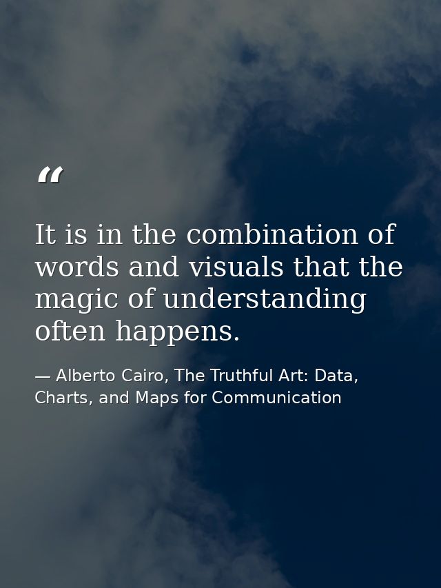 It is in the combination of words and visuals that the magic of understanding often happens. — Alberto Cairo, The Truthful Art: Data, Charts, and Maps for Communication