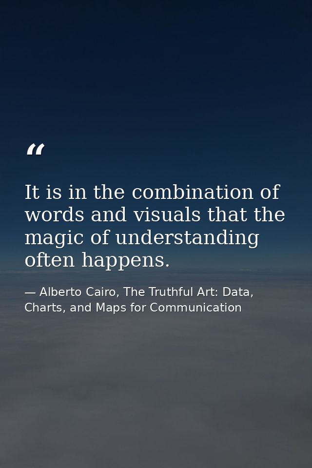 It is in the combination of words and visuals that the magic of understanding often happens. — Alberto Cairo, The Truthful Art: Data, Charts, and Maps for Communication