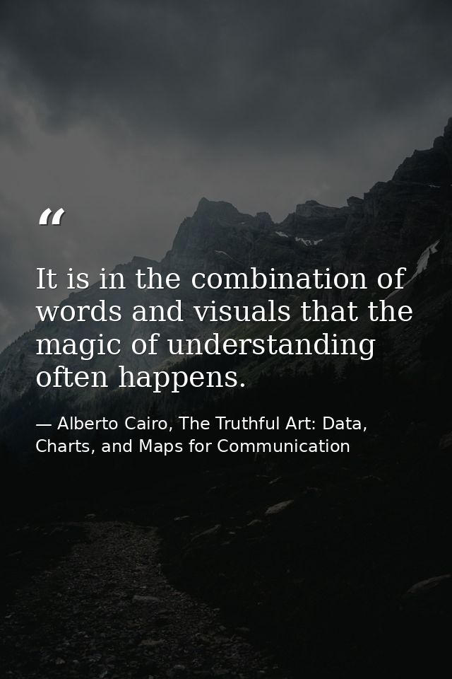 It is in the combination of words and visuals that the magic of understanding often happens. — Alberto Cairo, The Truthful Art: Data, Charts, and Maps for Communication