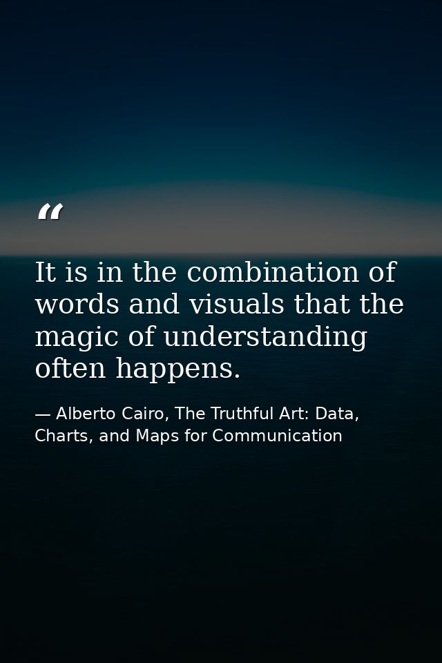 It is in the combination of words and visuals that the magic of understanding often happens. — Alberto Cairo, The Truthful Art: Data, Charts, and Maps for Communication
