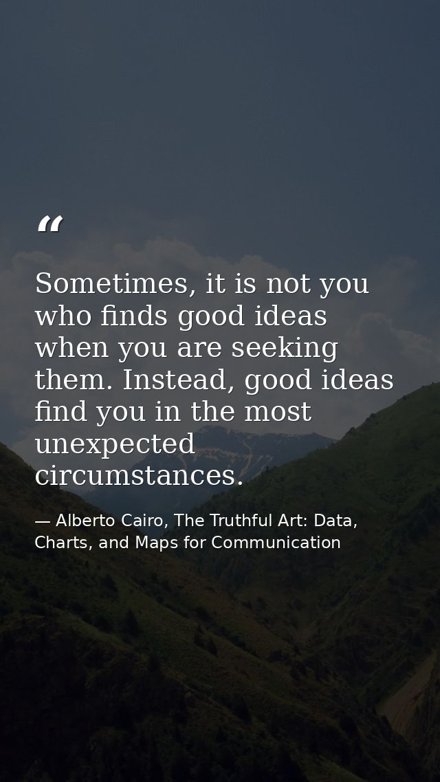Sometimes, it is not you who finds good ideas when you are seeking them. Instead, good ideas find you in the most unexpe — Alberto Cairo, The Truthful Art: Data, Charts, and Maps for Communication