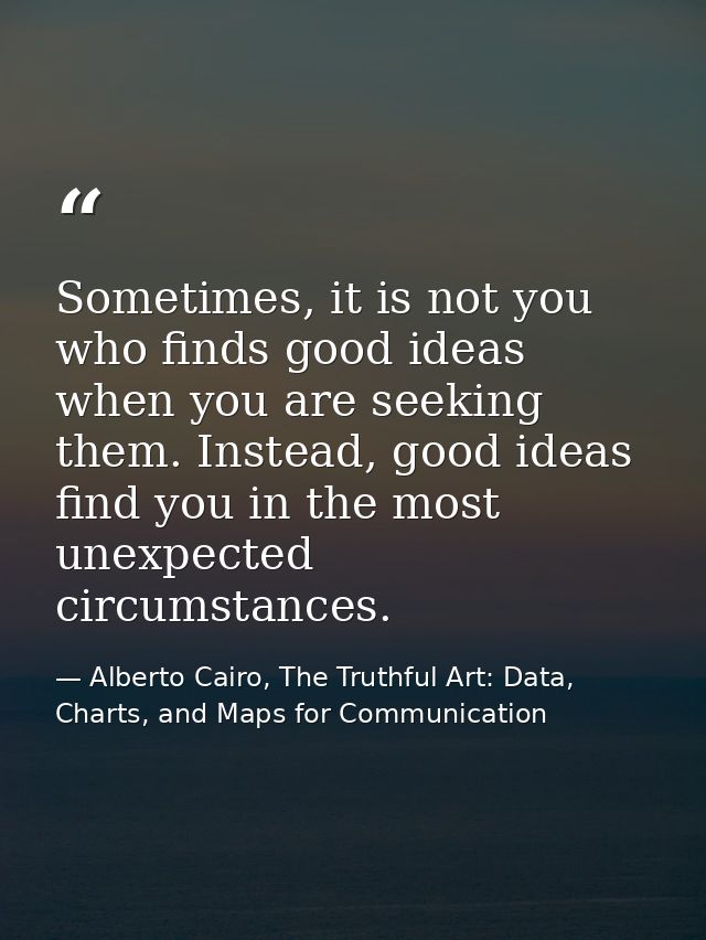 Sometimes, it is not you who finds good ideas when you are seeking them. Instead, good ideas find you in the most unexpe — Alberto Cairo, The Truthful Art: Data, Charts, and Maps for Communication