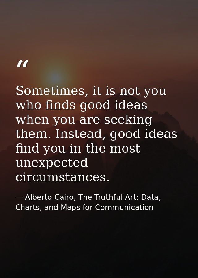 Sometimes, it is not you who finds good ideas when you are seeking them. Instead, good ideas find you in the most unexpe — Alberto Cairo, The Truthful Art: Data, Charts, and Maps for Communication