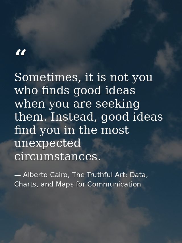 Sometimes, it is not you who finds good ideas when you are seeking them. Instead, good ideas find you in the most unexpe — Alberto Cairo, The Truthful Art: Data, Charts, and Maps for Communication