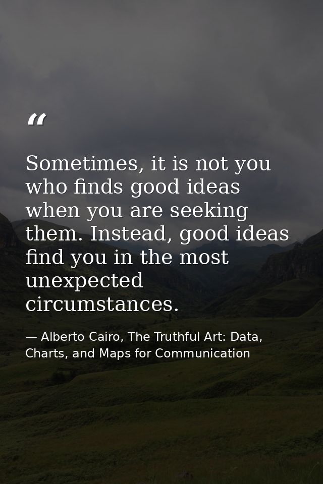 Sometimes, it is not you who finds good ideas when you are seeking them. Instead, good ideas find you in the most unexpe — Alberto Cairo, The Truthful Art: Data, Charts, and Maps for Communication