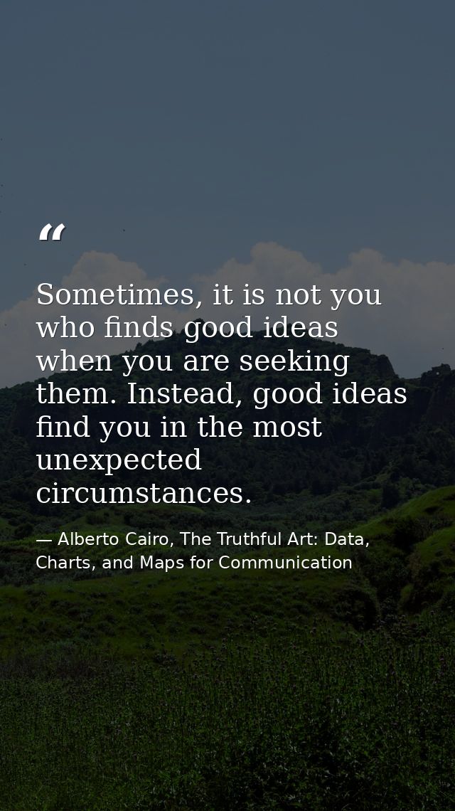 Sometimes, it is not you who finds good ideas when you are seeking them. Instead, good ideas find you in the most unexpe — Alberto Cairo, The Truthful Art: Data, Charts, and Maps for Communication