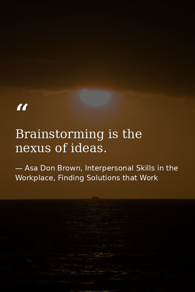 Brainstorming is the nexus of ideas. — Asa Don Brown, Interpersonal Skills in the Workplace, Finding Solutions that Work