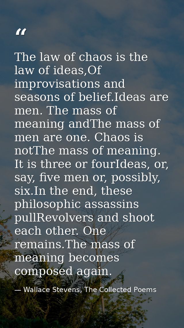 The law of chaos is the law of ideas,Of improvisations and seasons of belief.Ideas are men. The mass of meaning andThe m — Wallace Stevens, The Collected Poems