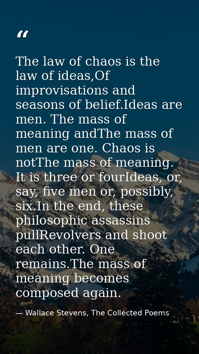 The law of chaos is the law of ideas,Of improvisations and seasons of belief.Ideas are men. The mass of meaning andThe m — Wallace Stevens, The Collected Poems