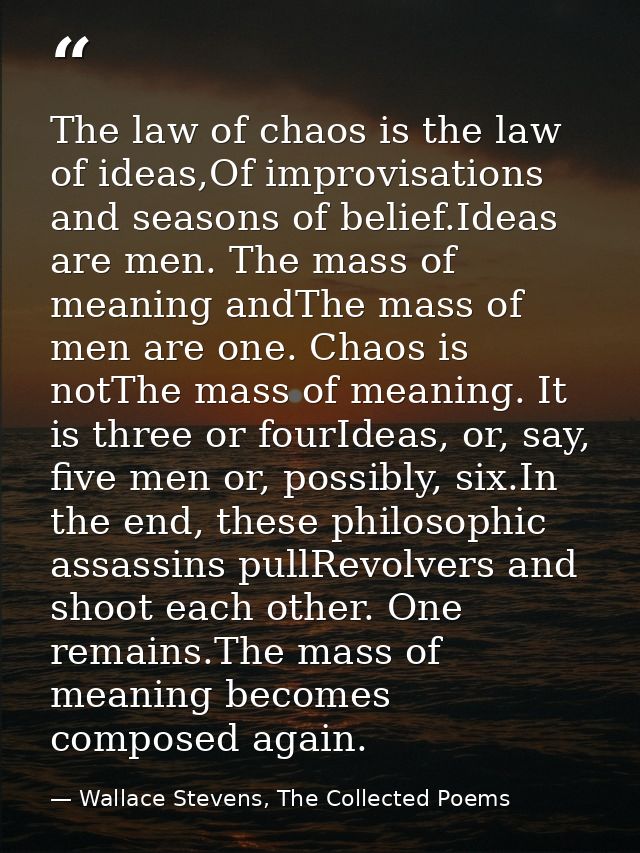 The law of chaos is the law of ideas,Of improvisations and seasons of belief.Ideas are men. The mass of meaning andThe m — Wallace Stevens, The Collected Poems