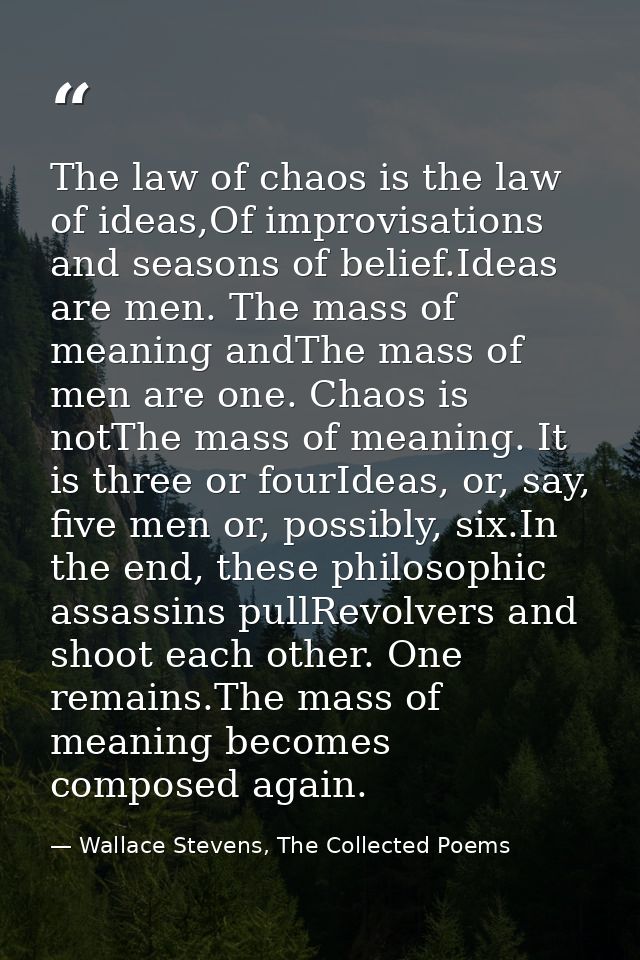 The law of chaos is the law of ideas,Of improvisations and seasons of belief.Ideas are men. The mass of meaning andThe m — Wallace Stevens, The Collected Poems