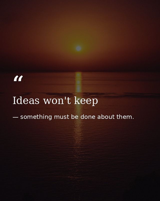 Ideas won't keep — something must be done about them.