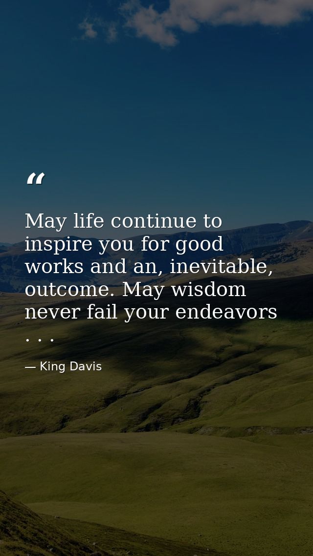 May life continue to inspire you for good works and an, inevitable, outcome. May wisdom never fail your endeavors . . . — King Davis