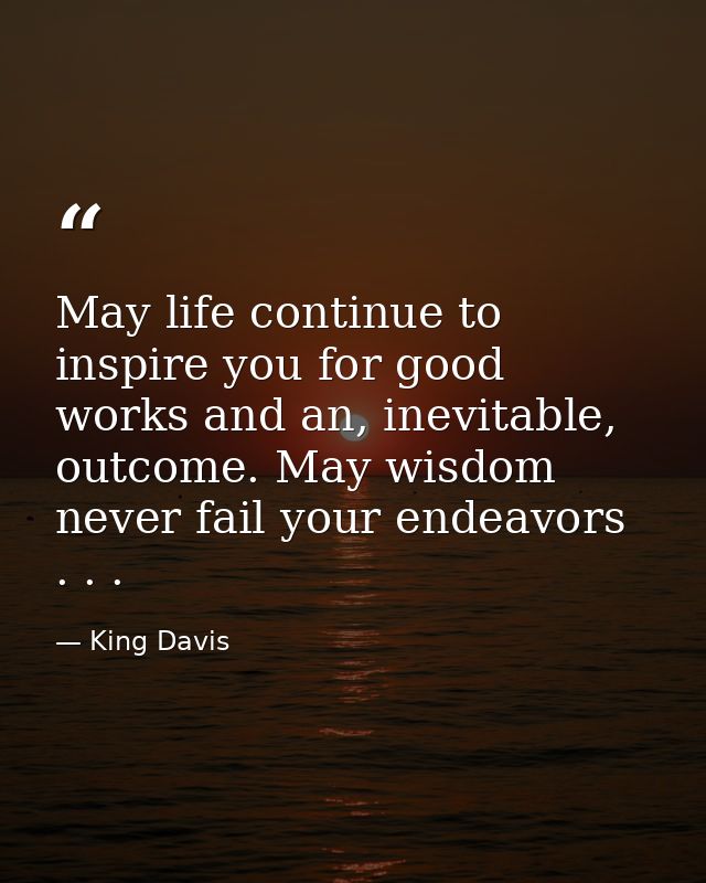 May life continue to inspire you for good works and an, inevitable, outcome. May wisdom never fail your endeavors . . . — King Davis