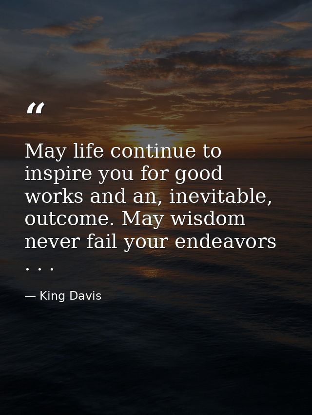 May life continue to inspire you for good works and an, inevitable, outcome. May wisdom never fail your endeavors . . . — King Davis