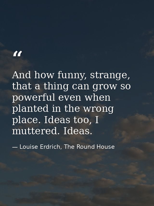 And how funny, strange, that a thing can grow so powerful even when planted in the wrong place. Ideas too, I muttered. I — Louise Erdrich, The Round House