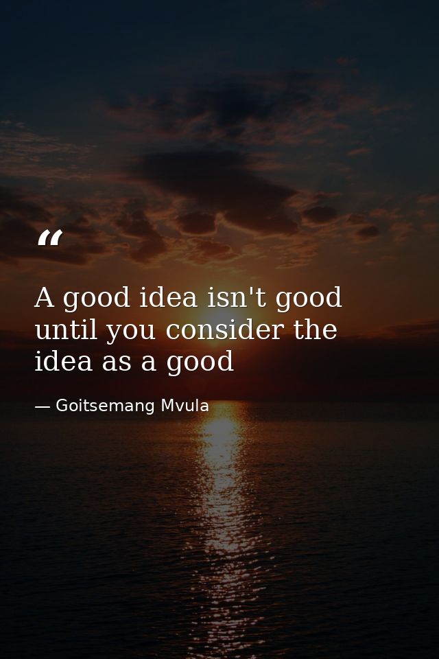 A good idea isn't good until you consider the idea as a good — Goitsemang Mvula