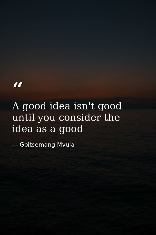 A good idea isn't good until you consider the idea as a good — Goitsemang Mvula