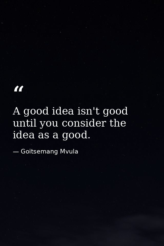 A good idea isn't good until you consider the idea as a good. — Goitsemang Mvula