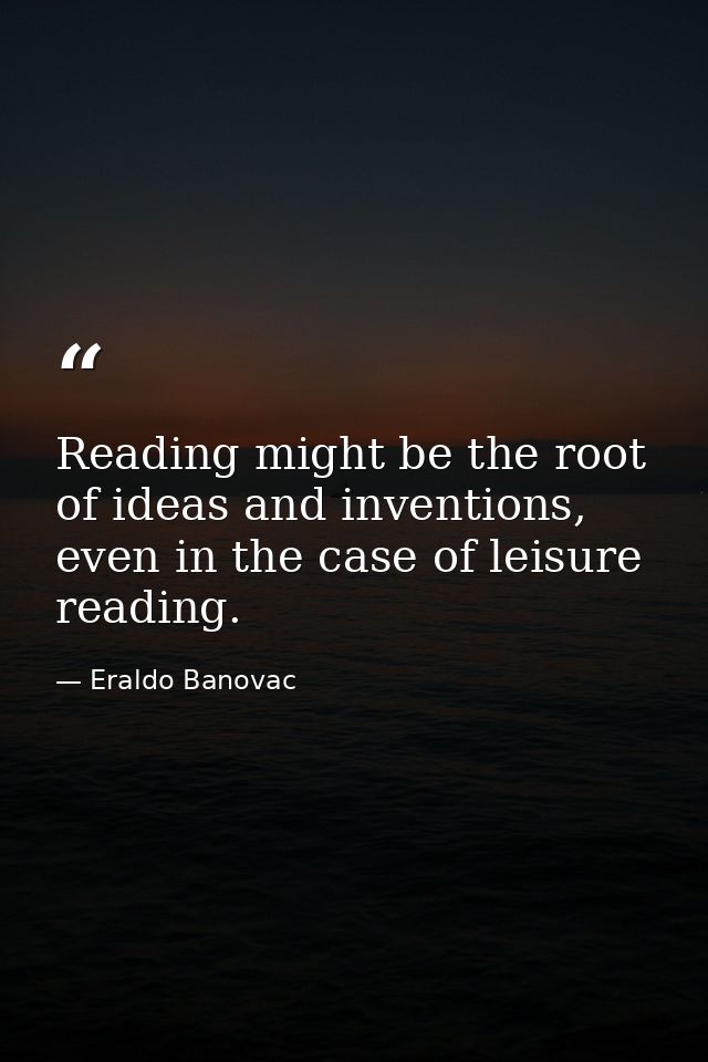 Reading might be the root of ideas and inventions, even in the case of leisure reading. — Eraldo Banovac