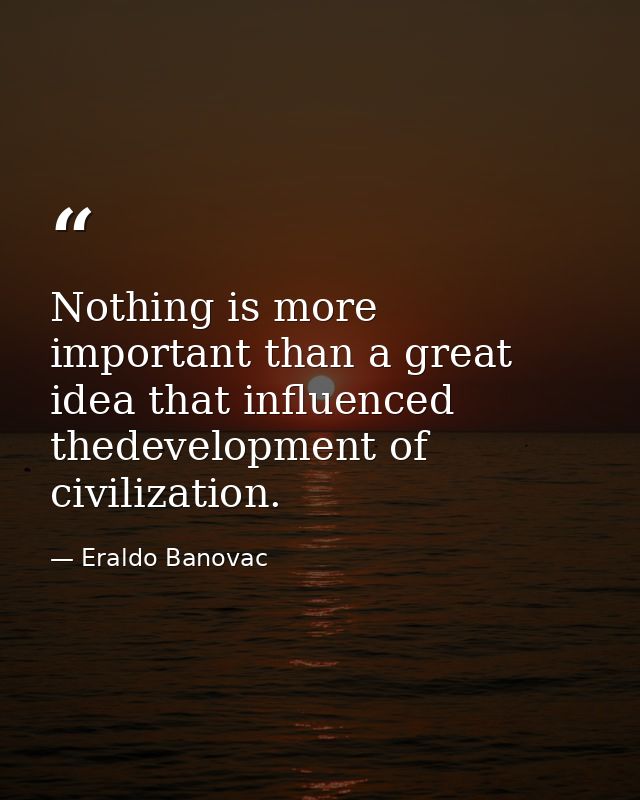 Nothing is more important than a great idea that influenced thedevelopment of civilization. — Eraldo Banovac